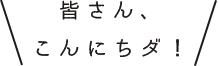 皆さん、こんにちダ！