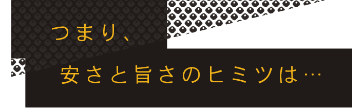 つまり、安さと旨さのヒミツは…