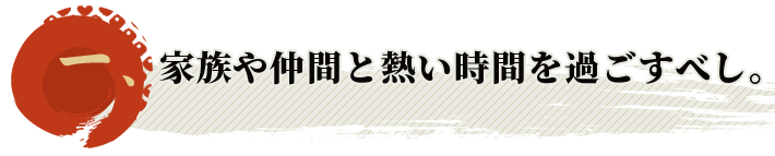 家族や仲間と熱い時間を過ごすべし。